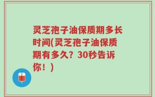 灵芝孢子油保质期多长时间(灵芝孢子油保质期有多久？30秒告诉你！)