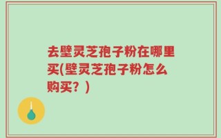去壁灵芝孢子粉在哪里买(壁灵芝孢子粉怎么购买？)
