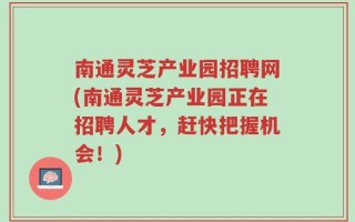 南通灵芝产业园招聘网(南通灵芝产业园正在招聘人才，赶快把握机会！)