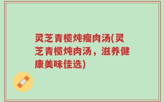 灵芝青榄炖瘦肉汤(灵芝青榄炖肉汤，滋养健康美味佳选)