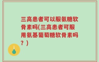 三高患者可以服氨糖软骨素吗(三高患者可服用氨基葡萄糖软骨素吗？)