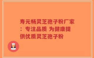 寿元畅灵芝孢子粉厂家：专注品质 为健康提供优质灵芝孢子粉