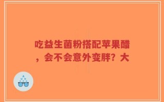 吃益生菌粉搭配苹果醋，会不会意外变胖？大