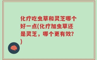 化疗吃虫草和灵芝哪个好一点(化疗加虫草还是灵芝，哪个更有效？)