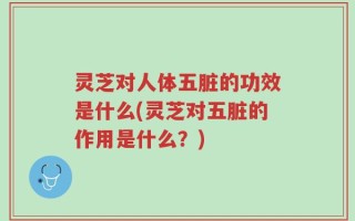 灵芝对人体五脏的功效是什么(灵芝对五脏的作用是什么？)