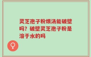 灵芝孢子粉煨汤能破壁吗？破壁灵芝孢子粉是溶于水的吗