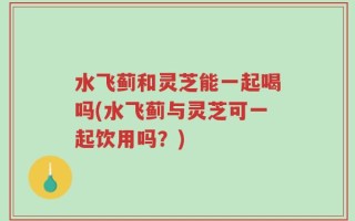 水飞蓟和灵芝能一起喝吗(水飞蓟与灵芝可一起饮用吗？)