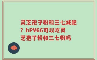 灵芝孢子粉和三七减肥？hPV66可以吃灵芝孢子粉和三七粉吗