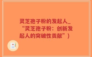 灵芝孢子粉的发起人_“灵芝孢子粉：创新发起人的突破性贡献”)