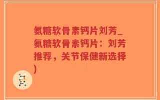 氨糖软骨素钙片刘芳_氨糖软骨素钙片：刘芳推荐，关节保健新选择)