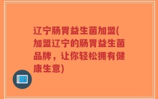 辽宁肠胃益生菌加盟(加盟辽宁的肠胃益生菌品牌，让你轻松拥有健康生意)