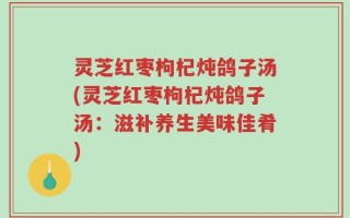 灵芝红枣枸杞炖鸽子汤(灵芝红枣枸杞炖鸽子汤：滋补养生美味佳肴)