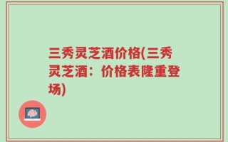 三秀灵芝酒价格(三秀灵芝酒：价格表隆重登场)