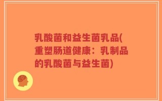 乳酸菌和益生菌乳品(重塑肠道健康：乳制品的乳酸菌与益生菌)