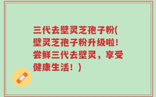 三代去壁灵芝孢子粉(壁灵芝孢子粉升级啦！尝鲜三代去壁灵，享受健康生活！)
