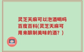 灵芝天麻可以泡酒喝吗百度百科(灵芝天麻可用来酿制美味的酒？)