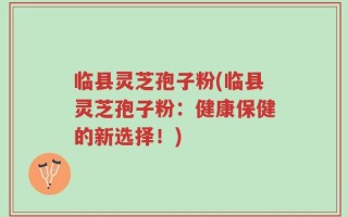 临县灵芝孢子粉(临县灵芝孢子粉：健康保健的新选择！)