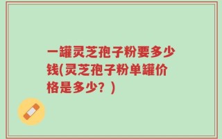 一罐灵芝孢子粉要多少钱(灵芝孢子粉单罐价格是多少？)