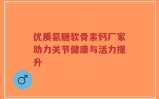 优质氨糖软骨素钙厂家助力关节健康与活力提升