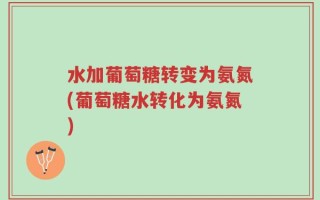 水加葡萄糖转变为氨氮(葡萄糖水转化为氨氮)
