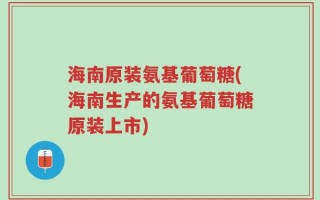 海南原装氨基葡萄糖(海南生产的氨基葡萄糖原装上市)