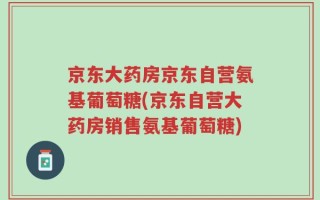 京东大药房京东自营氨基葡萄糖(京东自营大药房销售氨基葡萄糖)