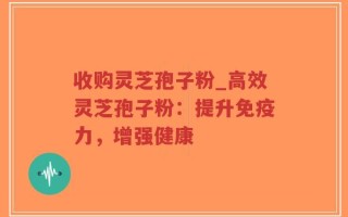 收购灵芝孢子粉_高效灵芝孢子粉：提升免疫力，增强健康
