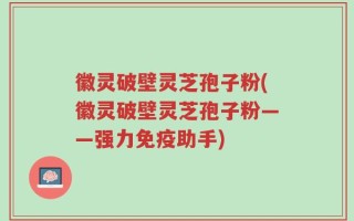 徽灵破壁灵芝孢子粉(徽灵破壁灵芝孢子粉——强力免疫助手)