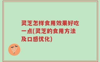灵芝怎样食用效果好吃一点(灵芝的食用方法及口感优化)