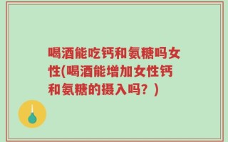 喝酒能吃钙和氨糖吗女性(喝酒能增加女性钙和氨糖的摄入吗？)