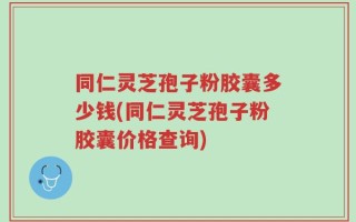 同仁灵芝孢子粉胶囊多少钱(同仁灵芝孢子粉胶囊价格查询)