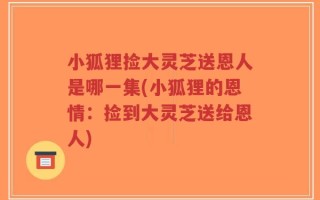 小狐狸捡大灵芝送恩人是哪一集(小狐狸的恩情：捡到大灵芝送给恩人)