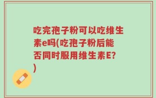 吃完孢子粉可以吃维生素e吗(吃孢子粉后能否同时服用维生素E？)