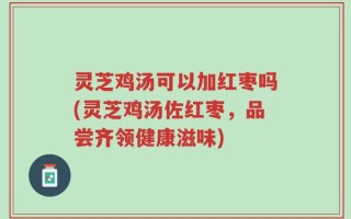 灵芝鸡汤可以加红枣吗(灵芝鸡汤佐红枣，品尝齐领健康滋味)