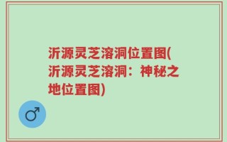 沂源灵芝溶洞位置图(沂源灵芝溶洞：神秘之地位置图)