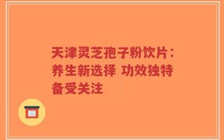 天津灵芝孢子粉饮片：养生新选择 功效独特备受关注
