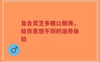 复合灵芝多糖口服液，给你意想不到的滋养体验