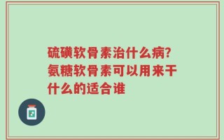 硫磺软骨素治什么病？氨糖软骨素可以用来干什么的适合谁