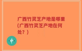 广西竹灵芝产地是哪里(广西竹灵芝产地在何处？)