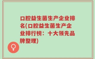 口腔益生菌生产企业排名(口腔益生菌生产企业排行榜：十大领先品牌整理)