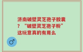 济南破壁灵芝孢子胶囊？“破壁灵芝孢子粉”这玩意真的有用么