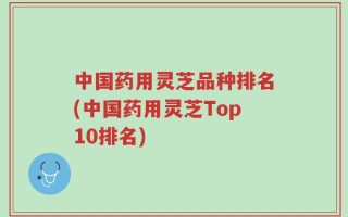 中国药用灵芝品种排名(中国药用灵芝Top10排名)