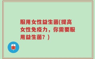 服用女性益生菌(提高女性免疫力，你需要服用益生菌？)