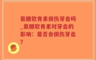 氨糖软骨素损伤牙齿吗_氨糖软骨素对牙齿的影响：是否会损伤牙齿？