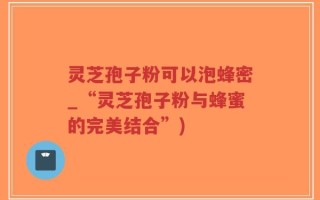 灵芝孢子粉可以泡蜂密_“灵芝孢子粉与蜂蜜的完美结合”)