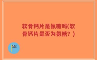 软骨钙片是氨糖吗(软骨钙片是否为氨糖？)