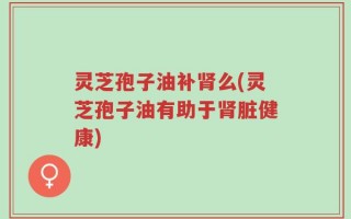 灵芝孢子油补肾么(灵芝孢子油有助于肾脏健康)