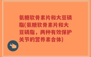 氨糖软骨素片和大豆磷脂(氨糖软骨素片和大豆磷脂，两种有效保护关节的营养素合体)