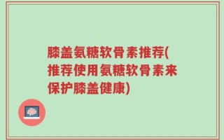 膝盖氨糖软骨素推荐(推荐使用氨糖软骨素来保护膝盖健康)