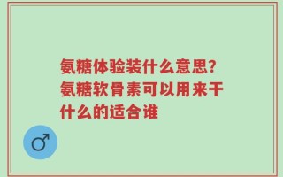氨糖体验装什么意思？氨糖软骨素可以用来干什么的适合谁